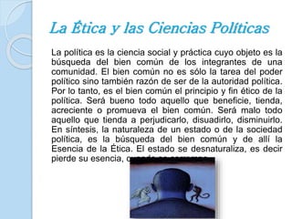 La Ética y las Ciencias Políticas 
La política es la ciencia social y práctica cuyo objeto es la 
búsqueda del bien común de los integrantes de una 
comunidad. El bien común no es sólo la tarea del poder 
político sino también razón de ser de la autoridad política. 
Por lo tanto, es el bien común el principio y fin ético de la 
política. Será bueno todo aquello que beneficie, tienda, 
acreciente o promueva el bien común. Será malo todo 
aquello que tienda a perjudicarlo, disuadirlo, disminuirlo. 
En síntesis, la naturaleza de un estado o de la sociedad 
política, es la búsqueda del bien común y de allí la 
Esencia de la Ética. El estado se desnaturaliza, es decir 
pierde su esencia, cuando se corrompe. 
 