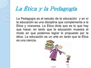 La Ética y la Pedagogía 
La Pedagogía es el estudio de la educación y en sí 
la educación es una disciplina que complementa a la 
Ética y viceversa. La Ética dicta que es lo que hay 
que hacer, en tanto que la educación muestra el 
modo en que podemos lograr lo propuesto por la 
ética. La educación es un arte en tanto que la Ética 
es una ciencia. 
 