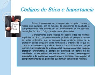 Códigos de Ética e Importancia 
Estos documentos se encargan de recopilar normas y 
reglas que cumplan con la función de determinar la conducta o 
comportamiento más acorde de los profesionales en su ejercicio. 
Las reglas de dicho código, pueden estar plasmadas. 
Generalmente dicho código no posee todas las normas 
implícitas de dicho comportamiento del profesional. porque el mismo 
es sobre entendido que la persona llega a cierto grado de la 
profesión donde adquiere cierta formación y criterios de lo que es 
correcto e incorrecto que debe llevar a cabo durante su campo 
laboral.. La importancia de la ética es tal, que no se concibe ninguna 
profesión universitaria o campo de actividad en donde no se 
manifieste la necesidad de contar con normas deontológicas 
adaptadas a la institución, organización o empresa, que regulen el 
comportamiento de las personas que forman parte de las mismas. 
 
