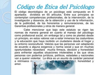 Código de Ética del Psicólogo 
El código deontológico de un psicólogo está compuesto en 8 
apartados divididos en 65 artículos. Entre sus principios se 
contemplan competencias profesionales, de la intervención, de la 
investigación y docencia, de la obtención y uso de la información, 
de la publicidad, de los honorarios y remuneraciones, de las 
Garantías profesionales y otros de manera general. 
Cabe mencionar que bajo este estatuto se rigen las 
normas de manera general en cuanto al manejo del psicólogo 
como profesional social, sin embargo tal y como se planteó desde 
un principio, en estos valores van a estar inmersos las costumbres 
y la educación que haya recibido un ciudadano desde el hogar y 
su entorno sociocultural. Valores que las personas van adaptando 
de acuerdo a alguna exigencia y norma social y que en muchas 
oportunidades necesitará mucha firmeza, decisión y honestidad 
para enfrentar aquellas situaciones intolerables a las que otras 
personas con poderíos jurídicos, políticos, estadales y nacionales 
van a querer violentar. La ética es un asunto de carácter personal 
e intrínseco necesario para actuar con humildad, honestidad y 
amor. 
 