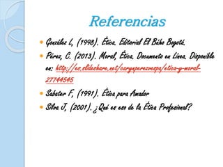 Referencias 
 González L, (1998). Ética. Editorial El Búho Bogotá. 
 Pérez, C. (2013). Moral, Ética. Documento en Línea. Disponible 
en: http://es.slideshare.net/carynperezvespa/etica-y-moral- 
27744545 
 Sabater F, (1991). Ética para Amador 
 Silva J, (2001). ¿Qué es eso de la Ética Profesional? 
