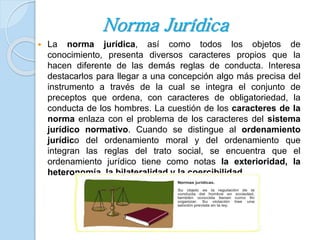 Norma Jurídica 
 La norma jurídica, así como todos los objetos de 
conocimiento, presenta diversos caracteres propios que la 
hacen diferente de las demás reglas de conducta. Interesa 
destacarlos para llegar a una concepción algo más precisa del 
instrumento a través de la cual se integra el conjunto de 
preceptos que ordena, con caracteres de obligatoriedad, la 
conducta de los hombres. La cuestión de los caracteres de la 
norma enlaza con el problema de los caracteres del sistema 
jurídico normativo. Cuando se distingue al ordenamiento 
jurídico del ordenamiento moral y del ordenamiento que 
integran las reglas del trato social, se encuentra que el 
ordenamiento jurídico tiene como notas la exterioridad, la 
heteronomía, la bilateralidad y la coercibilidad 
 