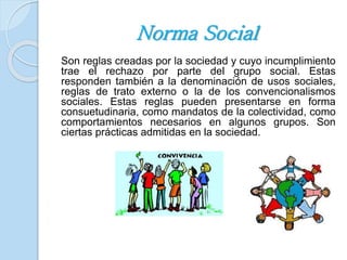 Norma Social 
Son reglas creadas por la sociedad y cuyo incumplimiento 
trae el rechazo por parte del grupo social. Estas 
responden también a la denominación de usos sociales, 
reglas de trato externo o la de los convencionalismos 
sociales. Estas reglas pueden presentarse en forma 
consuetudinaria, como mandatos de la colectividad, como 
comportamientos necesarios en algunos grupos. Son 
ciertas prácticas admitidas en la sociedad. 
 