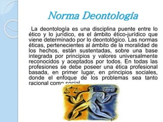 Norma Deontología 
La deontología es una disciplina puente entre lo 
ético y lo jurídico, es el ámbito ético-jurídico que 
viene determinado por lo deontológico. Las normas 
éticas, pertenecientes al ámbito de la moralidad de 
los hechos, están sustentadas, sobre una base 
integrada por principios y valores universalmente 
reconocidos y aceptados por todos. En todas las 
profesiones se debe poseer una ética profesional 
basada, en primer lugar, en principios sociales, 
donde el enfoque de los problemas sea tanto 
racional como social. 
 