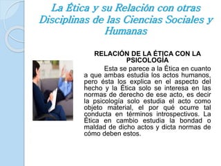 La Ética y su Relación con otras 
Disciplinas de las Ciencias Sociales y 
Humanas 
RELACIÓN DE LA ÉTICA CON LA 
PSICOLOGÍA 
Esta se parece a la Ética en cuanto 
a que ambas estudia los actos humanos, 
pero ésta los explica en el aspecto del 
hecho y la Ética solo se interesa en las 
normas de derecho de ese acto, es decir 
la psicología solo estudia el acto como 
objeto material, el por qué ocurre tal 
conducta en términos introspectivos. La 
Ética en cambio estudia la bondad o 
maldad de dicho actos y dicta normas de 
cómo deben estos. 
 