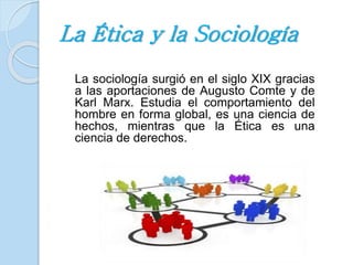La Ética y la Sociología 
La sociología surgió en el siglo XIX gracias 
a las aportaciones de Augusto Comte y de 
Karl Marx. Estudia el comportamiento del 
hombre en forma global, es una ciencia de 
hechos, mientras que la Ética es una 
ciencia de derechos. 
 