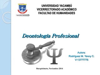 UNIVERSIDAD YACAMBÚ 
VICERRECTORADO ACADÉMICO 
FACULTAD DE HUMANIDADES 
Deontología Profesional 
Autora: 
Rodríguez M. Yenny C. 
V-13777778 
Barquisimeto, Noviembre 2014 
 