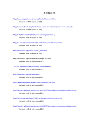 Bibliografia
http://www.notapositiva.com/resumos/filosofia/eticavsmoral.htm
(Acessado em 30 de agosto de 2012)
http://www.coladaweb.com/filosofia/moral-e-etica-dois-conceitos-de-uma-mesma-realidade
(Acessado em 30 de agosto de 2012)
http://webphilos.com/2011/02/25/etica-deontologica-de-kant-2/
(Acessado em 31 de agosto de 2012)
http://jus.com.br/revista/texto/5175/o-ser-humano-como-fim-em-si-mesmo
(Acessado em 31 de agosto de 2012)
http://pt.wikipedia.org/wiki/%C3%89tica_normativa
(Acessado em 31 de agosto de 2012)
http://pt.wikipedia.org/wiki/Imperativo_categ%C3%B3rico
(Acessado em 01 de setembro de 2012)
http://pt.wikipedia.org/wiki/Imperativo_hipot%C3%A9tico
(Acessado em 01 de setembro de 2012)
http://pt.wikipedia.org/wiki/Deontologia
(Acessado em 01 de setembro de 2012)
http://www.slideshare.net/AnaKlein1/a-tica-deontolgica-de-kant
(Acessado em 01 de setembro de 2012)
http://descobrir-a-filosofia.blogspot.com.br/2010/03/diferenca-entre-imperativos-hipoteticos.html
(Acessado em 01 de setembro de 2012)
http://jus.com.br/revista/texto/5175/o-ser-humano-como-fim-em-si-mesmo
(Acessado em 01 de setembro de 2012)
http://descobrir-a-filosofia.blogspot.com.br/2010/03/diferenca-entre-imperativos-hipoteticos.html
(Acessado em 01 de setembro de 2012)
 