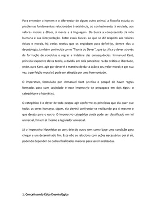 Para entender o homem e o diferenciar de algum outro animal, a filosofia estuda os
problemas fundamentais relacionados à existência, ao conhecimento, à verdade, aos
valores morais e éticos, à mente e à linguagem. Ela busca a compreensão da vida
humana e sua interpretação. Entre essas buscas ao que se diz respeito aos valores
éticos e morais, há varias teorias que os englobam para defini-los, dentre elas a
deontologia, também conhecida como "Teoria do Dever", que justifica o dever através
da formação de condutas e regras e indefere das consequências. Immanuel Kant,
principal expoente desta teoria, a dividiu em dois conceitos: razão prática e liberdade,
onde, para Kant, agir por dever é a maneira de dar à ação o seu valor moral; e por sua
vez, a perfeição moral só pode ser atingida por uma livre vontade.
O imperativo, formulado por Immanuel Kant justifica o porquê de haver regras
formadas para com sociedade e esse imperativo se propagava em dois tipos: o
categórico e o hipotético.
O categórico é o dever de toda pessoa agir conforme os princípios que ela quer que
todos os seres humanos sigam, ela deverá confrontar-se realizando pra si mesmo o
que deseja para o outro. O imperativo categórico ainda pode ser classificado em lei
universal, fim em si mesmo e legislador universal.
Já o Imperativo hipotético ao contrário do outro tem como base uma condição para
chegar a um determinado fim. Este não se relaciona com ações necessárias por si só,
podendo depender de outras finalidades maiores para serem realizadas.
1. Conceituando Ética Deontológica
 