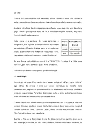 1.1 Ética
Moral e ética são conceitos bem diferentes, porém a confusão entre seus sentidos é
muito comum já que elas se completam, havendo um inter-relacionamento entre elas.
A própria etimologia dos termos gera uma confusão, sendo que ética vem da palavra
grega “ethos” que significa modo de ser, e moral tem origem no latim, da palavra
“mores”, significando costumes.
Então moral é o conjunto de regras concretas, e
obrigatórias, que regulam o comportamento do homem
na sociedade, diferente da ética que é o principio que
orienta o comportamento do homem no seu meio social.
Logo a ética é individual, enquanto a moral é universal.
De uma forma mais didática a moral é o ”TU DEVES”. E a ética é a “vida moral
pensada”, pois pensa e critica o que a moral estabelece.
Sabendo o que é ética vamos para o que é deontologia.
1.2 Deontologia
Deontologia (do grego δέον, translit. deon "dever, obrigação" + λόγος, logos, "ciência",
logo ciência do dever), é uma das teorias normativas da filosofia moral
contemporânea, segundo as quais as escolhas são moralmente necessárias, sendo elas
proibidas ou permitidas. Portanto a deontologia inclui-se entre as teorias morais que
orientam nossas escolhas sobre o que deve ser feito.
O termo foi utilizado primeiramente por Jeremy Bentham, em 1834, para se referir ao
ramo da ética cujo objeto de estudo é os fundamentos do dever e as normas morais. É
também conhecida como "Teoria do Dever", sendo um dos dois principais ramos da
Ética Normativa, junto com a axiologia.
Quando se fala que a Deontologia é uma das éticas normativas, significa dizer que é
uma investigação racional, ou uma teoria, sobre os padrões do correto e incorreto, do
 