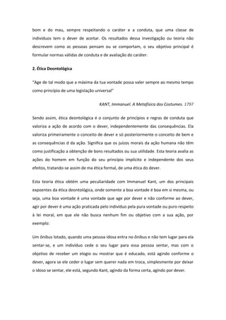 bom e do mau, sempre respeitando o caráter e a conduta, que uma classe de
indivíduos tem o dever de aceitar. Os resultados dessa investigação ou teoria não
descrevem como as pessoas pensam ou se comportam, o seu objetivo principal é
formular normas válidas de conduta e de avaliação do caráter.
2. Ética Deontológica
“Age de tal modo que a máxima da tua vontade possa valer sempre ao mesmo tempo
como princípio de uma legislação universal”
KANT, Immanuel. A Metafísica dos Costumes. 1797
Sendo assim, ética deontológica é o conjunto de princípios e regras de conduta que
valoriza a ação de acordo com o dever, independentemente das consequências. Ela
valoriza primeiramente o conceito de dever e só posteriormente o conceito de bem e
as consequências d da ação. Significa que os juízos morais da ação humana não têm
como justificação a obtenção de bons resultados ou sua utilidade. Esta teoria avalia as
ações do homem em função do seu princípio implícito e independente dos seus
efeitos, tratando-se assim de ma ética formal, de uma ética do dever.
Esta teoria ética obtém uma peculiaridade com Immanuel Kant, um dos principais
expoentes da ética deontológica, onde somente a boa vontade é boa em si mesma, ou
seja, uma boa vontade é uma vontade que age por dever e não conforme ao dever,
agir por dever é uma ação praticada pelo indivíduo pela pura vontade ou puro respeito
à lei moral, em que ele não busca nenhum fim ou objetivo com a sua ação, por
exemplo:
Um ônibus lotado, quando uma pessoa idosa entra no ônibus e não tem lugar para ela
sentar-se, e um indivíduo cede o seu lugar para essa pessoa sentar, mas com o
objetivo de receber um elogio ou mostrar que é educado, está agindo conforme o
dever, agora se ele ceder o lugar sem querer nada em troca, simplesmente por deixar
o idoso se sentar, ele está, segundo Kant, agindo da forma certa, agindo por dever.
 