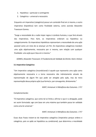 1. Hipotético – particular e contingente
2. Categórico – universal e necessário
Enquanto um imperativo (categórico) possui um conteúdo final em si mesmo, o outro
imperativo (hipotético) tem como finalidade externa, como assinala Alexandre
Travessoni Gomes:
"Surge a necessidade de a razão impor regras à conduta humana, o que fará através
dos imperativos. Para Kant, os imperativos ordenam ou hipotética ou
categoricamente. Os imperativos hipotéticos representam a necessidade de uma ação
possível como um meio de se alcançar um fim. Os imperativos categóricos mandam
uma ação objetivamente, necessária por si mesma, sem relação com qualquer
finalidade: uma ação que é boa em si mesma."
GOMES, Alexandre Travessoni. O Fundamento de Validade do Direito: Kant e Kelson
3.1 Imperativo Categórico
"Um imperativo categórico (incondicional) é aquele que representa uma ação como
objetivamente necessária e a torna necessária não indiretamente através da
representação de algum fim que pode ser atingido pela ação, mas da mera
representação dessa própria ação (sua forma) e, por conseguinte, diretamente."
KANT, Immanuel. A Metafísica dos Costumes. 1797
Complementando:
"O imperativo categórico, que como tal se limita a afirmar o que é a obrigação, pode
ser assim formulado: age com base em uma máxima que também possa ter validade
como uma lei universal."
KANT, Immanuel. A Metafísica dos Costumes. 1797
Essas duas frases tratam-se do imperativo categórico (imperativo porque ordena e
categórico, pois se opõe ao hipotético ou condicional), que determina a moralidade
 