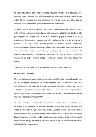 dos atos, devendo-se agir sempre baseado naqueles princípios que desejaria veres
aplicados universalmente. Essa lei fundamental garante universalidade, devido ao seu
caráter formal fundado em uma constrição interna da razão, mas alicerçado na
liberdade. E não depende de qualquer fim concreto ou empírico.
Um bom exemplo seria o seguinte: um homem, pela necessidade, vê-se forçado a
pedir dinheiro emprestado sabendo que não conseguirá pagá-lo, mas também sabe
que ninguém lhe emprestará se ele não prometer pagar a divida num prazo
previamente determinado. Supondo que ele escolha por fazer a tal promessa, a
máxima da sua ação seria: quando preciso de dinheiro peço-o emprestado
prometendo pagar, sabendo que jamais o farei. Agora a questão, o que aconteceria se
esta máxima se tornasse universal? Logo se vê que essa não pode tornasse lei
universal, contradizendo o imperativo categórico, já que ao fazer a promessa
enganadora ao outro homem, utiliza-o como um simples meio para atingir seu
objetivo.
Esta atitude só estaria correta se fosse guiada pelo imperativo hipotético.
3.2 Imperativo Hipotético
Diferente do imperativo categórico o imperativo hipotético não é uma obrigação, mas
sim uma condição para chegar a um determinado fim. Este não se relaciona com ações
necessárias por si só, podendo depender de outras finalidades maiores para serem
realizadas, ou seja, trata que uma ação é boa se for um meio necessário para realizar
algum fim ou desejo, nos obrigando, de certa forma, a exercer a nossa vontade já que
uma ação boa sempre almeja um fim.
Um bom exemplo é o seguinte: se queremos cursar uma universidade, devo
reconhecer o percurso que me ajudará a alcançar meu desejo, que no exemplo seria
prestar o vestibular, e seguir este meu plano. A pessoa que não quisesse cursar a
universidade não teria qualquer razão para fazer o vestibular, já que a obrigatoriedade
do dever depende se temos ou não o desejo, podendo escapar dessa obrigatoriedade
renunciando o desejo. Assim se eu deixar de desejar ir para a universidade escapo da
obrigação de fazer o vestibular.
 
