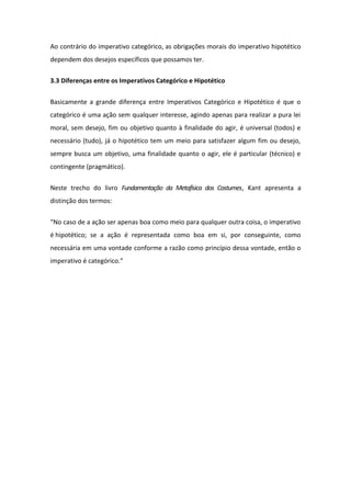 Ao contrário do imperativo categórico, as obrigações morais do imperativo hipotético
dependem dos desejos específicos que possamos ter.
3.3 Diferenças entre os Imperativos Categórico e Hipotético
Basicamente a grande diferença entre Imperativos Categórico e Hipotético é que o
categórico é uma ação sem qualquer interesse, agindo apenas para realizar a pura lei
moral, sem desejo, fim ou objetivo quanto à finalidade do agir, é universal (todos) e
necessário (tudo), já o hipotético tem um meio para satisfazer algum fim ou desejo,
sempre busca um objetivo, uma finalidade quanto o agir, ele é particular (técnico) e
contingente (pragmático).
Neste trecho do livro Fundamentação da Metafísica dos Costumes, Kant apresenta a
distinção dos termos:
“No caso de a ação ser apenas boa como meio para qualquer outra coisa, o imperativo
é hipotético; se a ação é representada como boa em si, por conseguinte, como
necessária em uma vontade conforme a razão como princípio dessa vontade, então o
imperativo é categórico.”
 