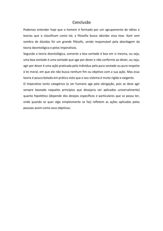 Conclusão
Podemos entender hoje que o homem é formado por um agrupamento de idéias e
teorias que o classificam como tal, a filosofia busca abordar essa tese. Kant sem
sombra de dúvidas foi um grande filósofo, sendo responsável pela abordagem da
teoria deontológica e pelos imperativos.
Segundo a teoria deontológica, somente a boa vontade é boa em si mesma, ou seja,
uma boa vontade é uma vontade que age por dever e não conforme ao dever, ou seja,
agir por dever é uma ação praticada pelo indivíduo pela pura vontade ou puro respeito
à lei moral, em que ele não busca nenhum fim ou objetivo com a sua ação. Mas essa
teoria é pouco botada em prática visto que o seu sistema é muito rígido e exigente.
O imperativo tanto categórico (o ser humano age pela obrigação, pois se deve agir
sempre baseado naqueles princípios que desejaria ver aplicados universalmente)
quanto hipotético (depende dos desejos específicos e particulares que se possa ter,
onde quando se quer algo simplesmente se faz) refletem as ações aplicadas pelas
pessoas assim como seus objetivos.
 