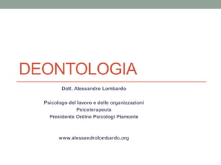 DEONTOLOGIA
Dott. Alessandro Lombardo
Psicologo del lavoro e delle organizzazioni
Psicoterapeuta
Presidente Ordine Psicologi Piemonte
www.alessandrolombardo.org
 