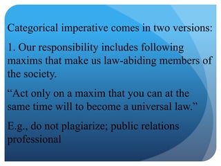 Categorical imperative comes in two versions:
1. Our responsibility includes following
maxims that make us law-abiding members of
the society.
“Act only on a maxim that you can at the
same time will to become a universal law.”
E.g., do not plagiarize; public relations
professional
 
