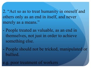 2. “Act so as to treat humanity in oneself and
others only as an end in itself, and never
merely as a means.”
- People treated as valuable, as an end in
themselves, not just in order to achieve
something else.
- People should not be tricked, manipulated or
bullied.
e.g. poor treatment of workers
 