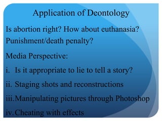 Application of Deontology
Is abortion right? How about euthanasia?
Punishment/death penalty?
Media Perspective:
i. Is it appropriate to lie to tell a story?
ii. Staging shots and reconstructions
iii.Manipulating pictures through Photoshop
iv.Cheating with effects
 