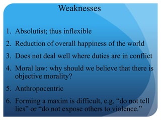 1. Absolutist; thus inflexible
2. Reduction of overall happiness of the world
3. Does not deal well where duties are in conflict
4. Moral law: why should we believe that there is
objective morality?
5. Anthropocentric
6. Forming a maxim is difficult, e.g. “do not tell
lies” or “do not expose others to violence.”
Weaknesses
 