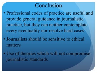 Conclusion
• Professional codes of practice are useful and
provide general guidance in journalistic
practice, but they can neither contemplate
every eventuality nor resolve hard cases
• Journalists should be sensitive to ethical
matters
• Use of theories which will not compromise
journalistic standards
 