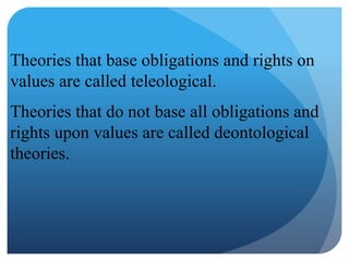 Theories that base obligations and rights on
values are called teleological.
Theories that do not base all obligations and
rights upon values are called deontological
theories.
 