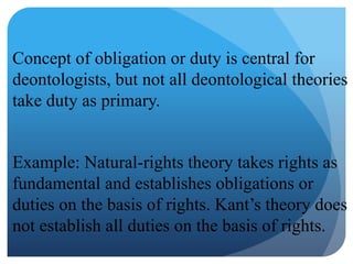 Concept of obligation or duty is central for
deontologists, but not all deontological theories
take duty as primary.
Example: Natural-rights theory takes rights as
fundamental and establishes obligations or
duties on the basis of rights. Kant’s theory does
not establish all duties on the basis of rights.
 