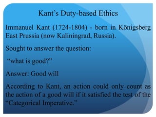 Kant’s Duty-based Ethics
Immanuel Kant (1724-1804) - born in Königsberg
East Prussia (now Kaliningrad, Russia).
Sought to answer the question:
“what is good?”
Answer: Good will
According to Kant, an action could only count as
the action of a good will if it satisfied the test of the
“Categorical Imperative.”
 