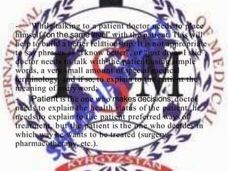 - While talking to a patient doctor needs to place
himself “on the same level” with the patient. This will
help to build a better relationship. It is not appropriate
to say phrases as “I know better”, or “just do as I said”,
doctor needs to talk with the patient using simple
words, a very small amount of special medical
terminology, and if so, to explain to the patient the
meaning of everyword;
- Patient is the one who makes decisions; doctor
needs to explain the health status of the patient, he
needs to explain to the patient preferred ways of
treatment, but the patient is the one who decides in
which way he wants to be treated (surgery,
pharmacotherapy, etc.).
 