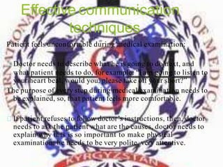 Effective communication
techniques
Patient feels unconfortable during medical examination:
Doctor needs to describe what he is going to do next, and
what patient needs to do, for example: “I am going to listen to
your heart beat, would you, please take off your short?”
The purpose of every step during medical examination needs to
be explained, so, that patient feels more comfortable.
If patient refuses to follow doctor’s instructions, then, doctor
needs to ask the patient what are the causes, doctor needs to
explain why this is so important to make physical
examination; he needs to be very polite, very attentive.
 