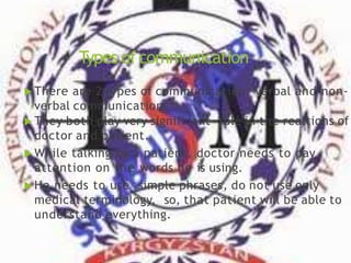 Types ofcommunication
 There are 2 types of communication: verbal and non-
verbal communication.
 They both play very significant role in the realtions of
doctor and patient.
 While talking to a patient, doctor needs to pay
attention on the words he is using.
 He needs to use simple phrases, do not use only
medical terminology, so, that patient will be able to
understand everything.
 