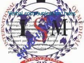 Verbal communication:rules
• Acceptance: accepts legitimacy of patient's views and
feelings; is not judgmental
• Empathy: uses empathy to communicate
understanding and appreciation of the
patient's feelings or predicament;
• Support patient; offer partnership
• Sensitivity: be careful with embarrassing and
disturbing topics, including when associated with
physical examination
 