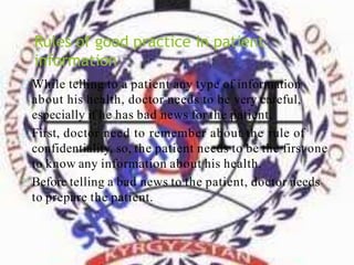 Rules of good practice in patient
information
While telling to a patient any type of information
about his health, doctor needs to be very careful,
especially if he has bad news for the patient.
First, doctor need to remember about the rule of
confidentiality, so, the patient needs to be the first one
to know any information about his health.
Before telling a bad news to the patient, doctor needs
to prepare the patient.
 