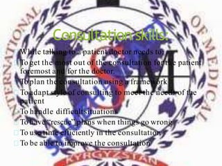 Consultation skills:
While talking to a patient doctor needs to:
To get the most out of the consultation for the patient
foremost and for the doctor.
To plan the consultation using a framework
To adapt style of consulting to meet the needs of the
patient
To handle difficultsituations
To have “rescue” plans when things go wrong
To use time efficiently in the consultation
To be able to improve the consultation
 
