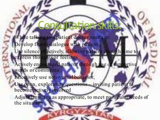 Consultation skills:
While talking to a patient doctor needs to:
Develop fluent dialogue with patient
Use silence effectively, allowing patient enough time to
express thoughtsor feelings
Actively encouraged patient through use of supportive
words or comments
Effectively use non-verbal behavior,
Use open, exploratory questions – inviting patient to
become activelyinvolved
Adjust language as appropriate, to meet particular needs of
the situation
 
