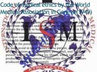 Code of medical ethics by the World
Medical Association in Geneva(1949)
In relation to the patient, the medical worker must pay
maximum attention and apply all his knowledge in order to
restore the patient to health or bring relief to him in his
sufferings;
He must convey to the patient only information about
hishealth that will be beneficial to him and establish contact
between the patient and the physician.
He must avoid in the presence of the patient, conversations
and discussions with colleagues, personnel, and with the
patient himself concerning his illness, which sometimes
produce the development of iatrogenic diseases( diseases
produced by medical personal)
 