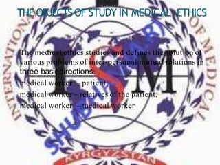 THEOBJECTSOF STUDY IN MEDICAL ETHICS
The medical ethics studies and defines the solution of
various problems of inter-personal mutual relations in
three basicdirections:
medical worker – patient,
medical worker – relatives of the patient,
medical worker – medical worker
 