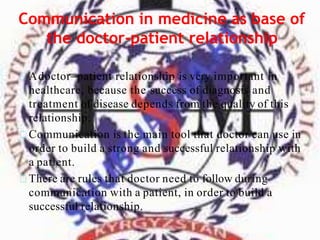 Communication in medicine as base of
the doctor-patient relationship
Adoctor–patient relationship is very important in
healthcare, because the success of diagnosis and
treatment of disease depends from the quality of this
relationship.
Communication is the main tool that doctor can use in
order to build a strong and successful relationship with
a patient.
There are rules that doctor need to follow during
communication with a patient, in order to build a
successful relationship.
 