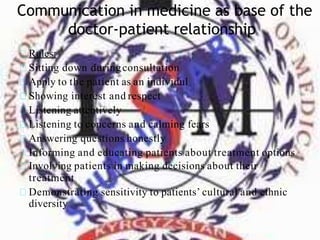 Communication in medicine as base of the
doctor-patient relationship
Rules:
Sitting down duringconsultation
Apply to the patient as an individul
Showing interest and respect
Listening attentively
Listening to concerns and calming fears
Answering questions honestly
Informing and educating patients about treatment options
Involving patients in making decisions about their
treatment
Demonstrating sensitivity to patients’ cultural and ethnic
diversity
 