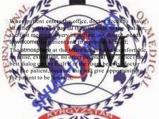 When patient enters the office, doctor needs to leave
all other work and pay all the attention to the patient;
the first meeting is very important, so, doctor needs
to welcome the patient and to represent himself;
The atmosphere at the office needs to be comfortable,
no noise, extra light, no other people at the office (the
best dialog can be built if in the room be only doctor
and the patient, because this will give opportunity to
the patient to be honest,);
 