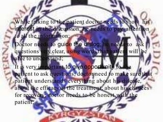 While talking to the patient doctor needs to show his
interest in the discussion, he needs to pay attention
to all the information;
Doctor needs to guide the dialog; he needs to ask
questions very clear, using words that patient will be
able to understand;
It is very important to give opportunity to the
patient to ask questions; doctor need to make sure that
patient understands everything about his disease,
about the efficacy of the treatment, about his chances
for recovery; doctor needs to be honest with the
patient;
 