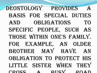 Deontology provides a
 basis for special duties
 and     obligations    to
 specific people, such as
 those within one's family.
 For example, an older
 brother may have an
 obligation to protect his
 little sister when they
 