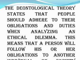 The deontological theory
 states    that     people
 should adhere to their
 obligations and duties
 when     analyzing     an
 ethical   dilemma.    This
 means that a person will
 follow    his   or    her
 obligations to another
 