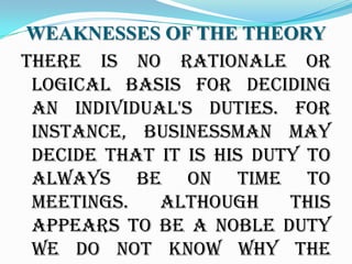WEAKNESSES OF THE THEORY
there is no rationale or
 logical basis for deciding
 an individual's duties. For
 instance, businessman may
 decide that it is his duty to
 always be on time to
 meetings.   Although     this
 appears to be a noble duty
 we do not know why the
 
