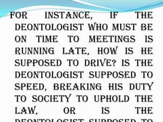 For   instance,   if   the
 deontologist who must be
 on time to meetings is
 running late, how is he
 supposed to drive? Is the
 deontologist supposed to
 speed, breaking his duty
 to society to uphold the
 law,     or    is     the
 