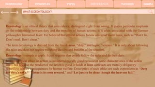 TYPES DIFFERENCE THEORIES
PRINCIPLES EXAMPLE
DEONTOLOGY
WHAT IS DEONTOLOGY?
Deontology – an ethical theory that uses rules to distinguish right from wrong. It places particular emphasis
on the relationship between duty and the morality of human actions. It is often associated with the German
philosopher Immanuel Kant. He believed that ethical actions follow universal moral laws, such as “Don’t lie.
Don’t steal. Don’t cheat.”
The term deontology is derived from the Greek deon, “duty,” and logos, “science.” It is only about following
the rules and does not require weighing the cost and benefits of the situation.
Deontology is simple to apply. It just requires that people follow the rules and do their duty.
In deontological ethics an action is considered morally good because of some characteristics of the action
itself, not because the product of the action is good. It holds at least some acts are morally obligatory
regardless of their consequences for human welfare. Descriptive of such ethics are such expressions as “Duty
for duty's sake,” “Virtue is its own reward,” and “Let justice be done though the heavens fall.”
 