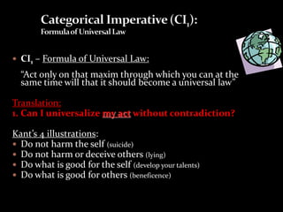  CI1 – Formula of Universal Law:
“Act only on that maxim through which you can at the
same time will that it should become a universal law”
Translation:
1. Can I universalize my act without contradiction?
Kant’s 4 illustrations:
 Do not harm the self (suicide)
 Do not harm or deceive others (lying)
 Do what is good for the self (develop your talents)
 Do what is good for others (beneficence)
 