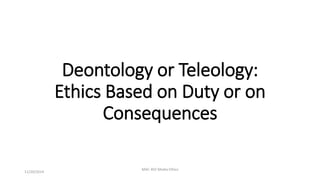 Deontology or Teleology: 
Ethics Based on Duty or on 
Consequences 
11/20/2014 
MAC 402 Media Ethics 
 