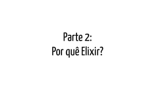Parte 2:
Por quê Elixir?
 
