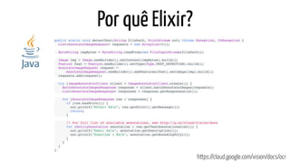 Por quê Elixir?
public static void detectText(String filePath, PrintStream out) throws Exception, IOException {
  List<AnnotateImageRequest> requests = new ArrayList<>();
  ByteString imgBytes = ByteString.readFrom(new FileInputStream(filePath));
  Image img = Image.newBuilder().setContent(imgBytes).build();
  Feature feat = Feature.newBuilder().setType(Type.TEXT_DETECTION).build();
  AnnotateImageRequest request =
      AnnotateImageRequest.newBuilder().addFeatures(feat).setImage(img).build();
  requests.add(request);
  try (ImageAnnotatorClient client = ImageAnnotatorClient.create()) {
    BatchAnnotateImagesResponse response = client.batchAnnotateImages(requests);
    List<AnnotateImageResponse> responses = response.getResponsesList();
    for (AnnotateImageResponse res : responses) {
      if (res.hasError()) {
        out.printf("Error: %sn", res.getError().getMessage());
        return;
      }
      // For full list of available annotations, see http://g.co/cloud/vision/docs
      for (EntityAnnotation annotation : res.getTextAnnotationsList()) {
        out.printf("Text: %sn", annotation.getDescription());
        out.printf("Position : %sn", annotation.getBoundingPoly());
      }
    }
  }
}
https://cloud.google.com/vision/docs/ocr
 